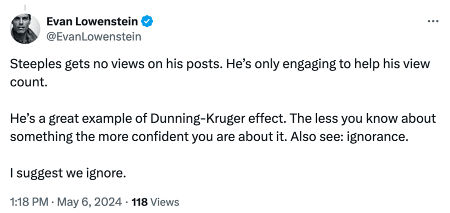 On Monday 6th May 2024, in the hours just before Channel 4’s first airing of ‘Spacey Unmasked,’ rabid ranter Evan Lowenstein returned to Twitter to have another pop at Matthew Steeples and in doing so encouraged the deranged supporters of #SpaceyRighttoRepy to pester him further and attack press freedom. Without citing any evidence, the desperado PR prattler stated: “Steeples gets no views on his posts. He’s only engaging to help his view count. He’s a great example of Dunning-Kruger effect. The less you know about something the more confident you are about it. Also see: ignorance. I suggest we ignore.” My response: “You really aren't very good at crisis management. That you refuse to explain your client's relationship with the paedos Ghislaine Maxwell & Jeffrey Epstein is what truly sickens people like me. I know 3 of Maxwell's 5 victims. They deserve sympathy; not your whining ‘chum’ client.”