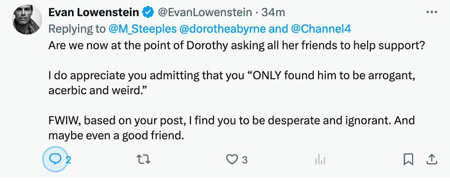 Evan Lowenstein’s response clearly indicates that he’s not exactly in the league of ‘Prince of Darkness’ Peter Mandelson when it comes to dealing with communications or crisis management. His irrational response and accusations that Matthew Steeples was a “friend… maybe even a good friend” of the producer of ‘Spacey Unmasked’ (completely untrue) are simply proof he’s actually just a crackpot and a bit of cack-handed ignoramus. He might do better to return to the world of “boy-banding” (or go hang out with the equally PR inept wench formerly known as Meghan Markle).